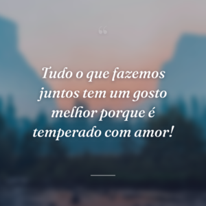 Tudo o que fazemos juntos tem um gosto melhor porque é temperado com amor!