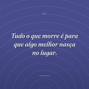 Tudo o que morre é para que algo melhor nasça no lugar.
