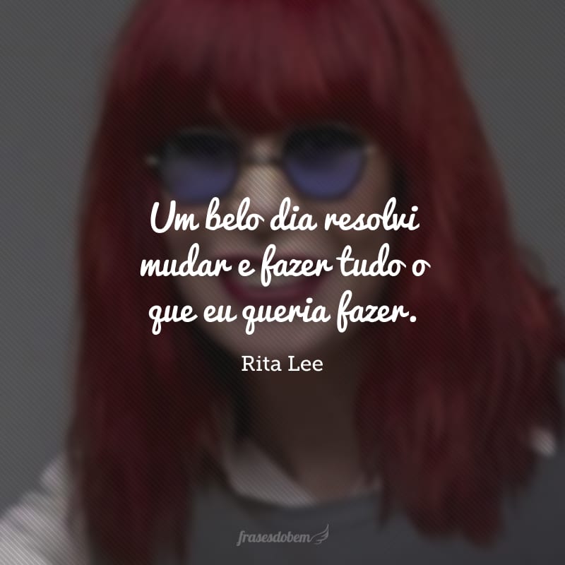 Um belo dia resolvi mudar e fazer tudo o que eu queria fazer. 