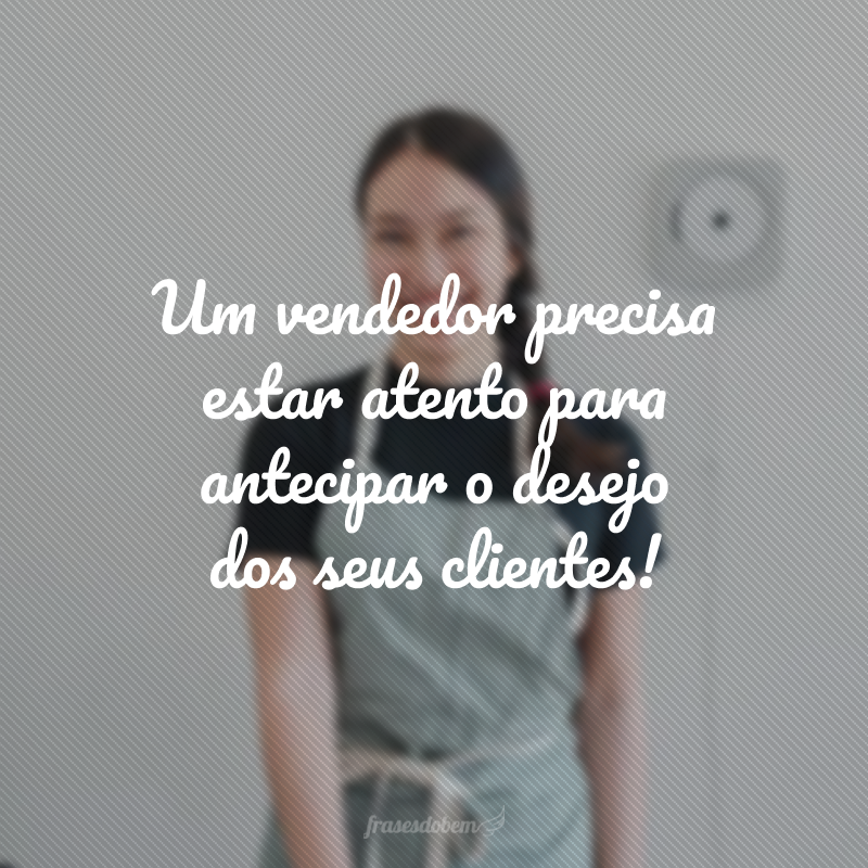 Um vendedor precisa estar atento para antecipar o desejo dos seus clientes!