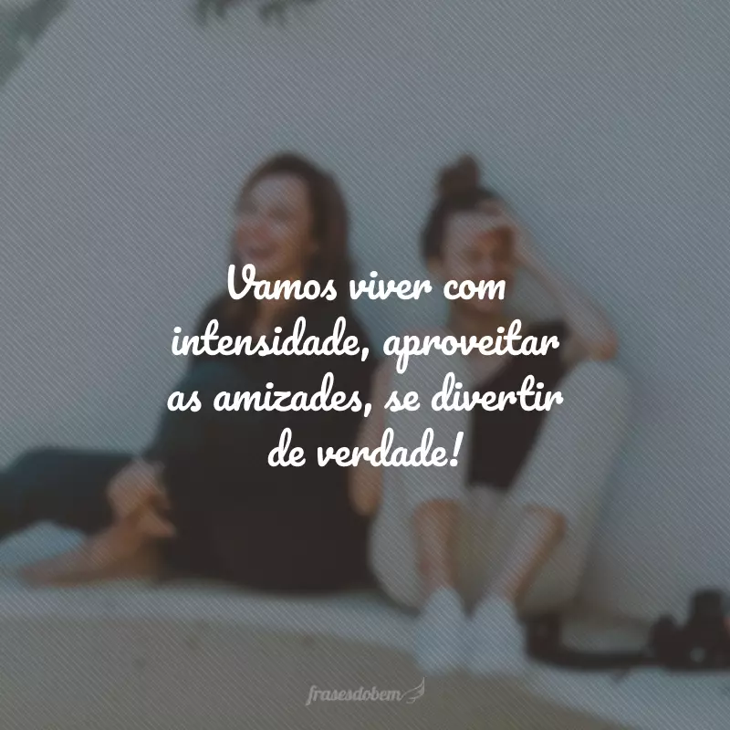 Vamos viver com intensidade, aproveitar as amizades, se divertir de verdade!