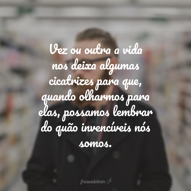 Vez ou outra a vida nos deixa algumas cicatrizes para que, quando olharmos para elas, possamos lembrar do quão invencíveis nós somos. 