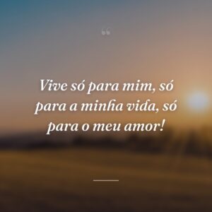 Vive só para mim, só para a minha vida, só para o meu amor!