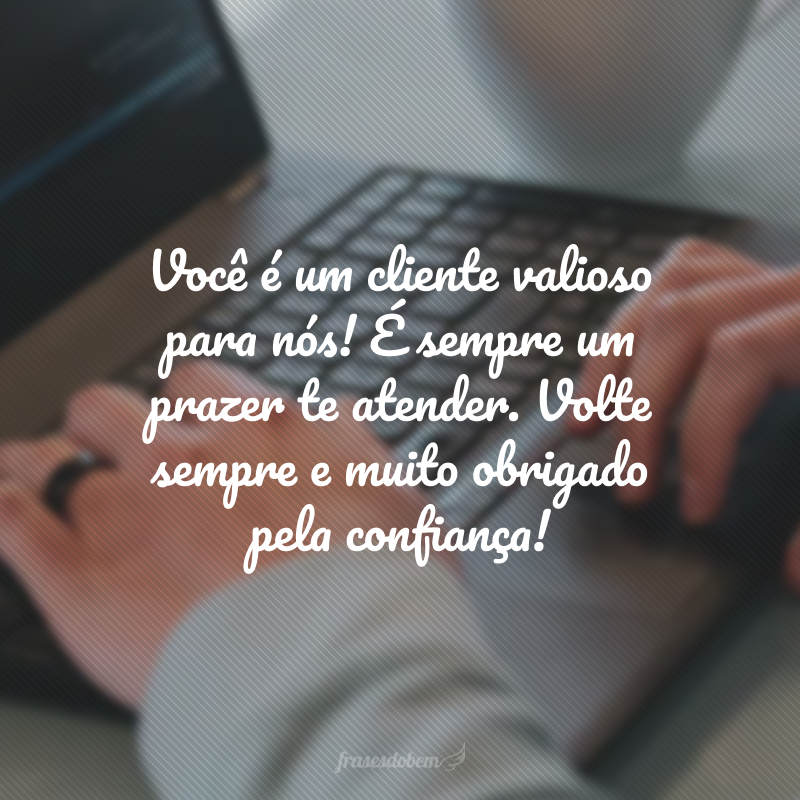 Você é um cliente valioso para nós! É sempre um prazer te atender. Volte sempre e muito obrigado pela confiança!