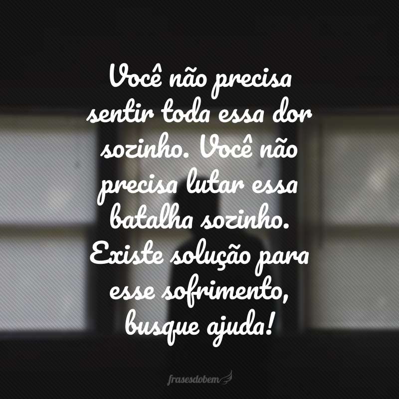 Você não precisa sentir toda essa dor sozinho. Você não precisa lutar essa batalha sozinho. Existe solução para esse sofrimento, busque ajuda! 