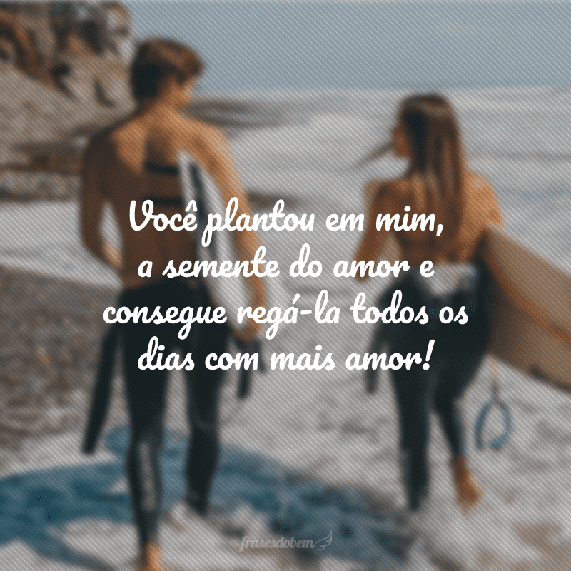 Você plantou em mim, a semente do amor e consegue regá-la todos os dias com mais amor!