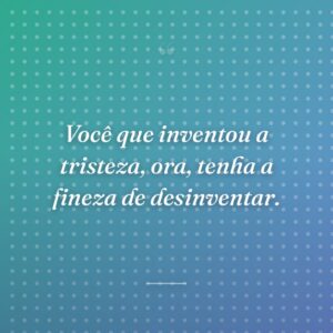 Você que inventou a tristeza, ora, tenha a fineza de desinventar.