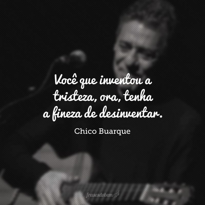 Você que inventou a tristeza, ora, tenha a fineza de desinventar. 