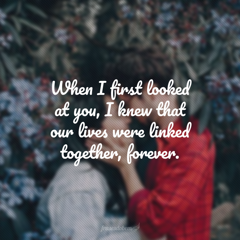 When I first looked at you, I knew that our lives were linked together, forever. (Quando te olhei pela primeira vez, sabia que nossas vidas estavam ligadas uma na outra, para sempre.) 