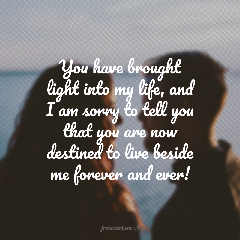 You have brought light into my life, and I am sorry to tell you that you are now destined to live beside me forever and ever! (Você trouxe luz para minha vida, e sinto em lhe dizer que agora está destinado a viver ao meu lado para todo o sempre!) 