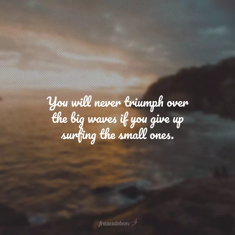 You will never triumph over the big waves if you give up surfing the small ones. (Você nunca triunfará acima das grandes ondas se desistir de surfar as pequenas.) 