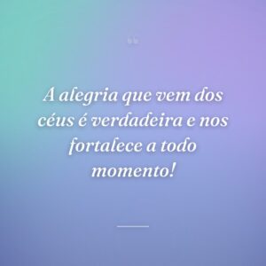A alegria que vem dos céus é verdadeira e nos fortalece a todo momento!