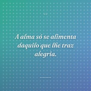 A alma só se alimenta daquilo que lhe traz alegria.