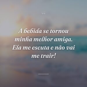 A bebida se tornou minha melhor amiga. Ela me escuta e não vai me trair!