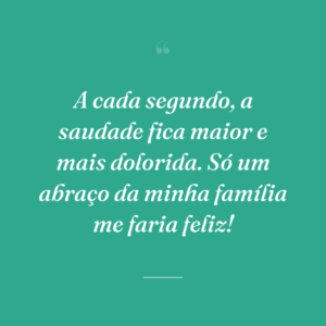 A cada segundo, a saudade fica maior e mais dolorida. Só um abraço da minha família me faria feliz!