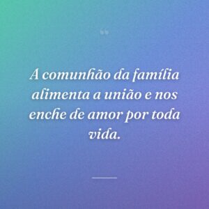 A comunhão da família alimenta a união e nos enche de amor por toda vida.
