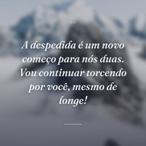 A despedida é um novo começo para nós duas. Vou continuar torcendo por você, mesmo de longe!