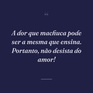 A dor que machuca pode ser a mesma que ensina. Portanto, não desista do amor!