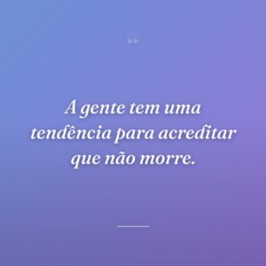 A gente tem uma tendência para acreditar que não morre.