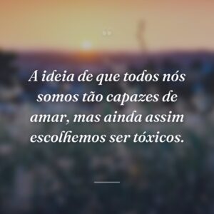 A ideia de que todos nós somos tão capazes de amar, mas ainda assim escolhemos ser tóxicos.