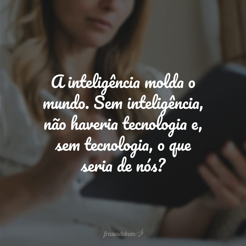 A inteligência molda o mundo. Sem inteligência, não haveria tecnologia e, sem tecnologia, o que seria de nós? 