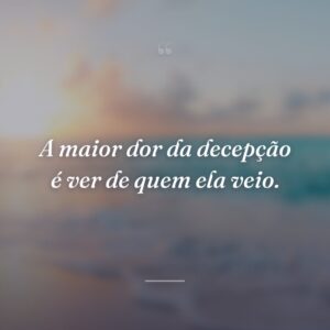 A maior dor da decepção é ver de quem ela veio.