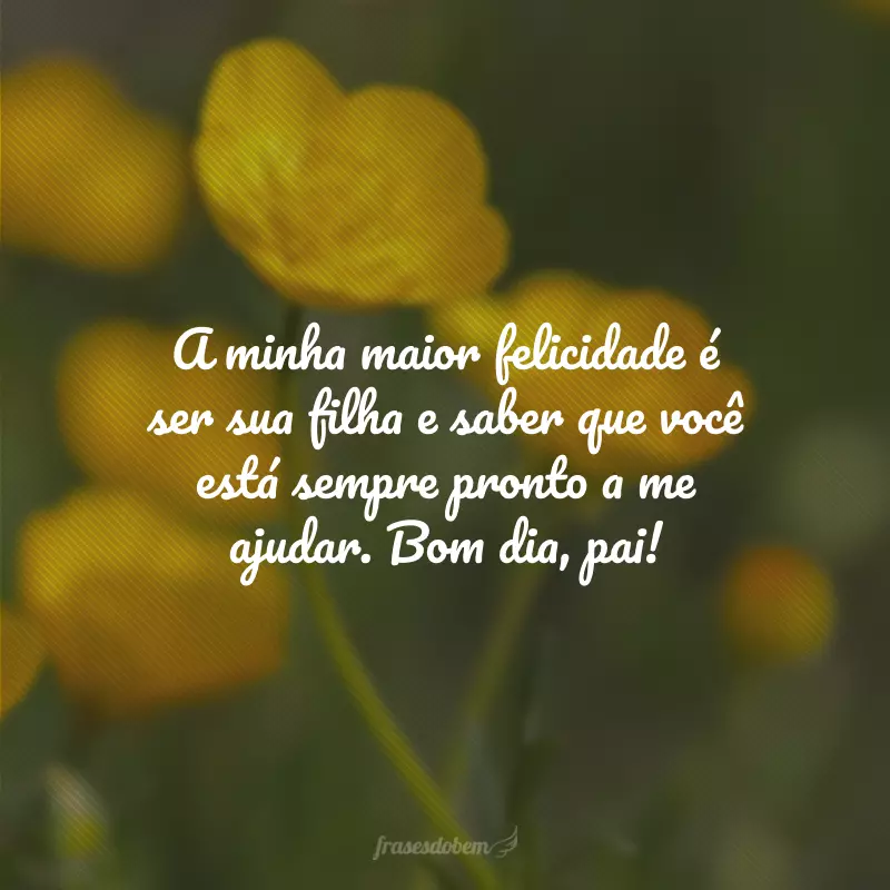 A minha maior felicidade é ser sua filha e saber que você está sempre pronto a me ajudar. Bom dia, pai!