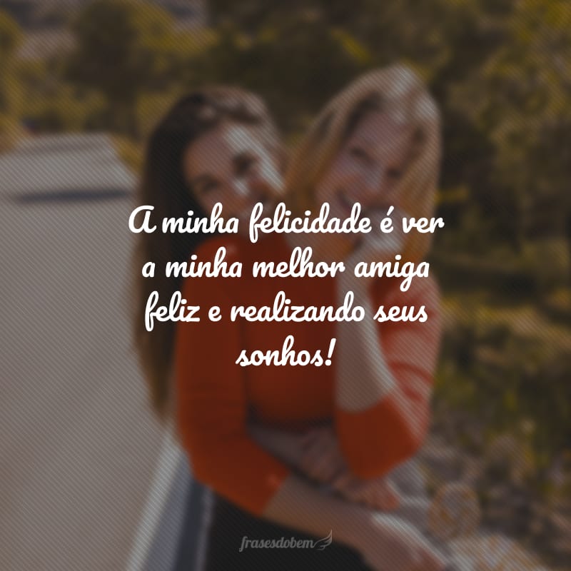 A minha felicidade é ver a minha melhor amiga feliz e realizando seus sonhos!