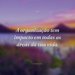 A organização tem impacto em todas as áreas da sua vida.