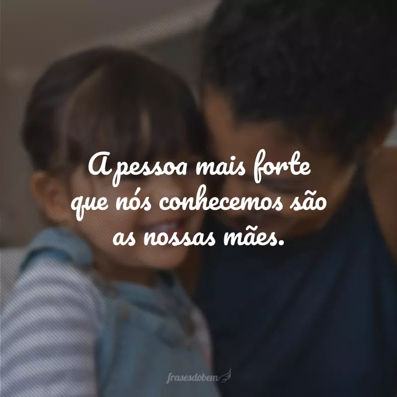 A pessoa mais forte que nós conhecemos são as nossas mães.