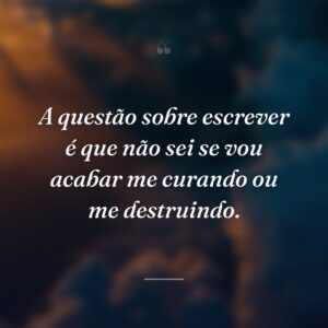 A questão sobre escrever é que não sei se vou acabar me curando ou me destruindo.
