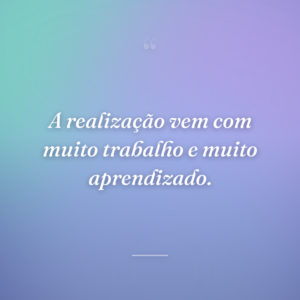 A realização vem com muito trabalho e muito aprendizado.