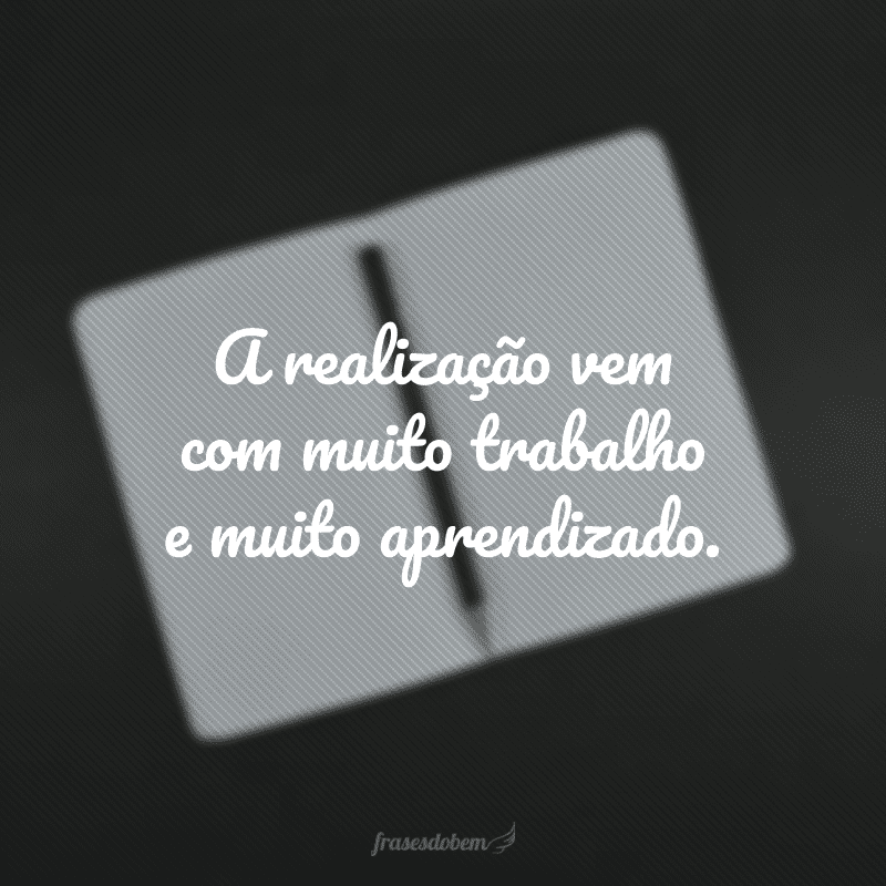 A realização vem com muito trabalho e muito aprendizado.