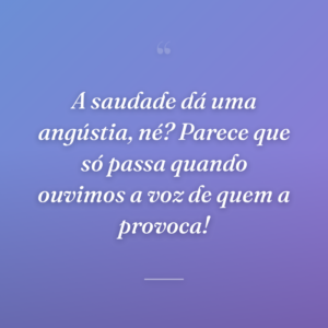 A saudade dá uma angústia, né? Parece que só passa quando ouvimos a voz de quem a provoca!