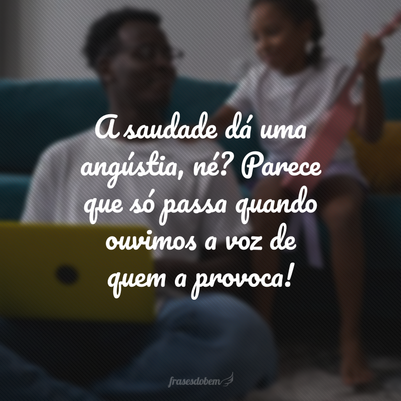 A saudade dá uma angústia, né? Parece que só passa quando ouvimos a voz de quem a provoca!