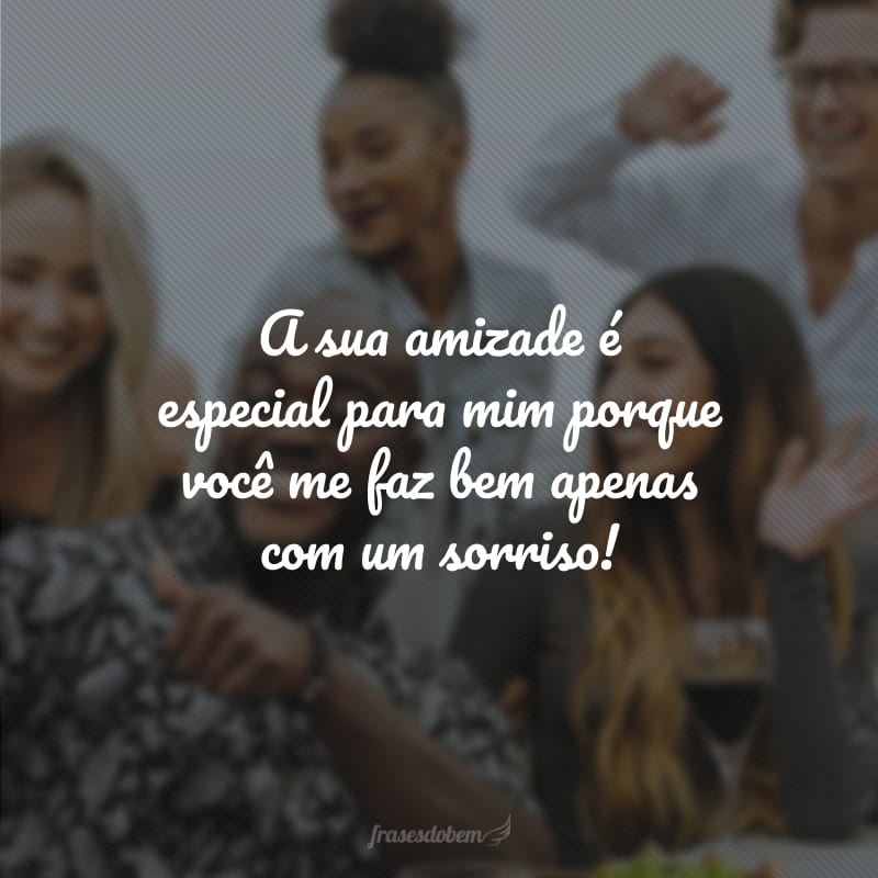 A sua amizade é especial para mim porque você me faz bem apenas com um sorriso!