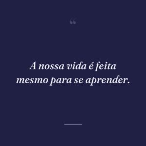 A nossa vida é feita mesmo para se aprender.