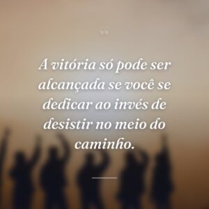 A vitória só pode ser alcançada se você se dedicar ao invés de desistir no meio do caminho.