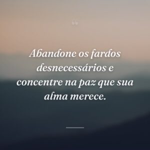 Abandone os fardos desnecessários e concentre na paz que sua alma merece.