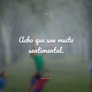 Acho que sou muito sentimental.