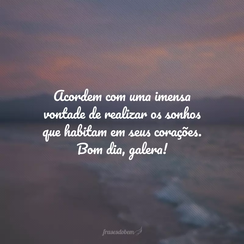 Acordem com uma imensa vontade de realizar os sonhos que habitam em seus corações. Bom dia, galera!