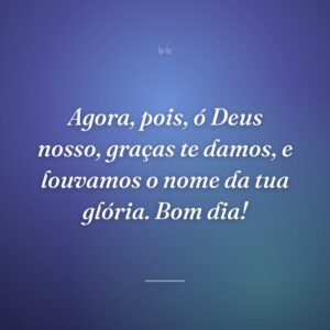 Agora, pois, ó Deus nosso, graças te damos, e louvamos o nome da tua glória. Bom dia!