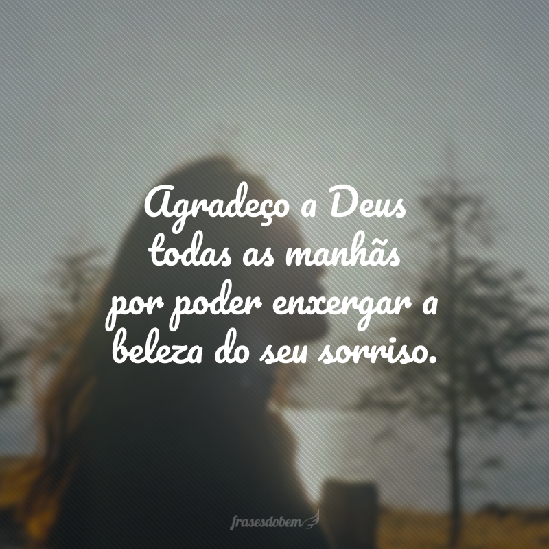 Agradeço a Deus todas as manhãs por poder enxergar a beleza do seu sorriso. 