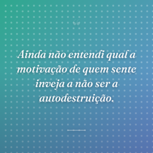 Ainda não entendi qual a motivação de quem sente inveja a não ser a autodestruição.