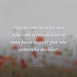 Alguns obstáculos nos ajudam a recalcular a rota para seguir por um caminho melhor.