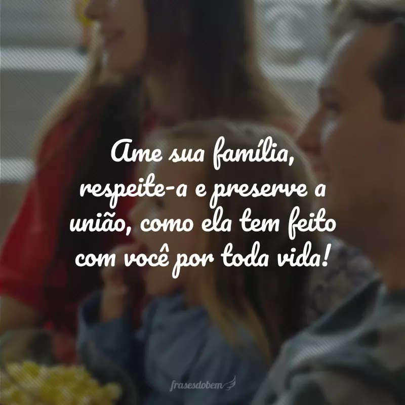 Ame sua família, respeite-a e preserve a união, como ela tem feito com você por toda vida!