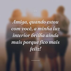 Amiga, quando estou com você, a minha luz interior brilha ainda mais porque fico mais feliz!