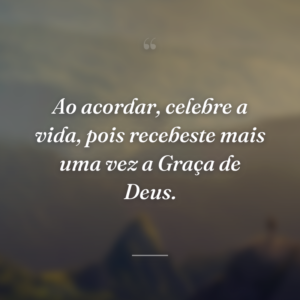 Ao acordar, celebre a vida, pois recebeste mais uma vez a Graça de Deus.