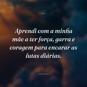 Aprendi com a minha mãe a ter força, garra e coragem para encarar as lutas diárias.