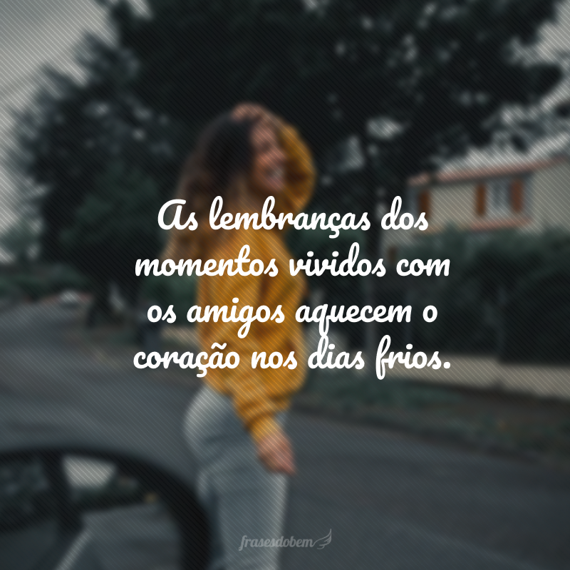 As lembranças dos momentos vividos com os amigos aquecem o coração nos dias frios.